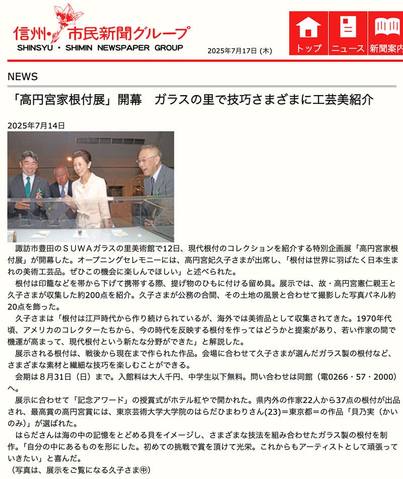 諏訪市豊田のＳＵＷＡガラスの里美術館で12日、現代根付のコレクションを紹介する特別企画展「高円宮家根付展」が開幕した。オープニングセレモニーには、高円宮妃久子さまが出席し、「根付は世界に羽ばたく日本生まれの美術工芸品。ぜひこの機会に楽しんでほしい」と述べられた。
　根付は印籠などを帯から下げて携帯する際、提げ物のひもに付ける留め具。展示では、故・高円宮憲仁親王と久子さまが収集した約200点を紹介。久子さまが公務の合間、その土地の風景と合わせて撮影した写真パネル約20点を飾った。
　久子さまは「根付は江戸時代から作り続けられているが、海外では美術品として収集されてきた。1970年代頃、アメリカのコレクターたちから、今の時代を反映する根付を作ってはどうかと提案があり、若い作家の間で機運が高まって、現代根付という新たな分野ができた」と解説した。
　展示される根付は、戦後から現在まで作られた作品。会場に合わせて久子さまが選んだガラス製の根付など、さまざまな素材と繊細な技巧を楽しむことができる。
　会期は８月31日（日）まで。入館料は大人千円、中学生以下無料。問い合わせは同館（電0266・57・2000）へ。
　展示に合わせて「記念アワード」の授賞式がホテル紅やで開かれた。県内外の作家22人から37点の根付が出品され、最高賞の高円宮賞には、東京芸術大学大学院のはらだひまわりさん(23)＝東京都＝の作品「貝乃実（かいのみ）」が選ばれた。
　はらださんは海の中の記憶をとどめる貝をイメージし、さまざまな技法を組み合わせたガラス製の根付を制作。「自分の中にあるものを形にした。初めての挑戦で賞を頂けて光栄。これからもアーティストとして頑張っていきたい」と喜んだ。